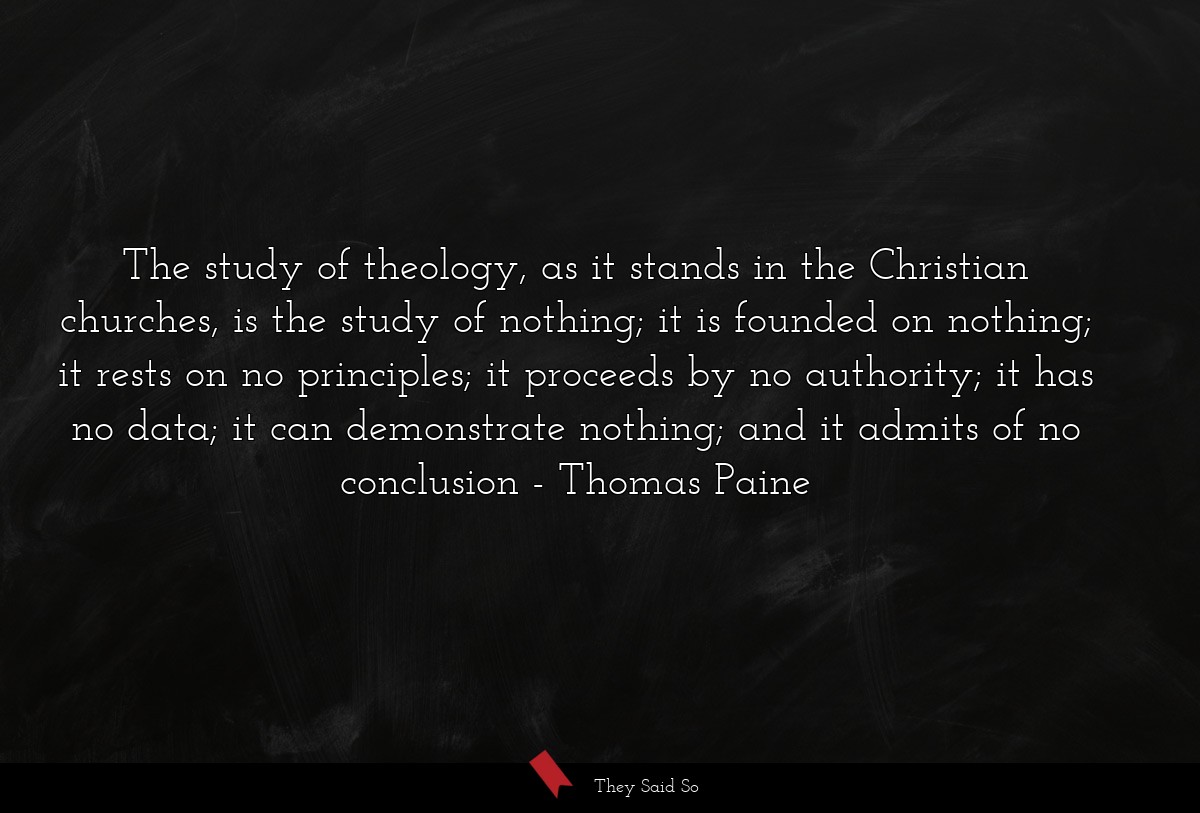 The study of theology, as it stands in the Christian churches, is the study of nothing; it is founded on nothing; it rests on no principles; it proceeds by no authority; it has no data; it can demonstrate nothing; and it admits of no conclusion