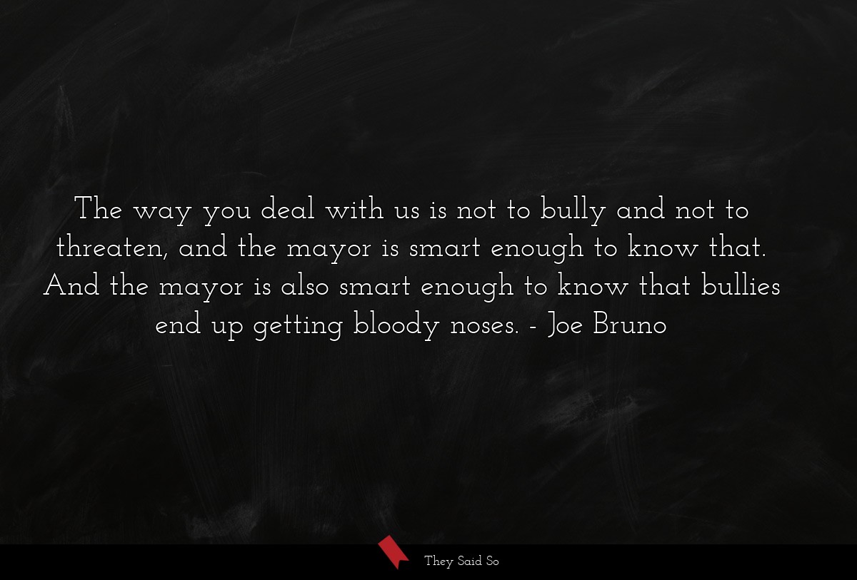 The way you deal with us is not to bully and not to threaten, and the mayor is smart enough to know that. And the mayor is also smart enough to know that bullies end up getting bloody noses.