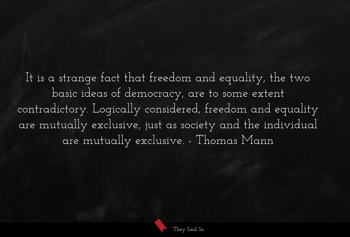 It is a strange fact that freedom and equality, the two basic ideas of democracy, are to some extent contradictory. Logically considered, freedom and equality are mutually exclusive, just as society and the individual are mutually exclusive.