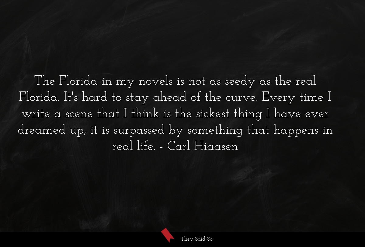 The Florida in my novels is not as seedy as the real Florida. It's hard to stay ahead of the curve. Every time I write a scene that I think is the sickest thing I have ever dreamed up, it is surpassed by something that happens in real life.
