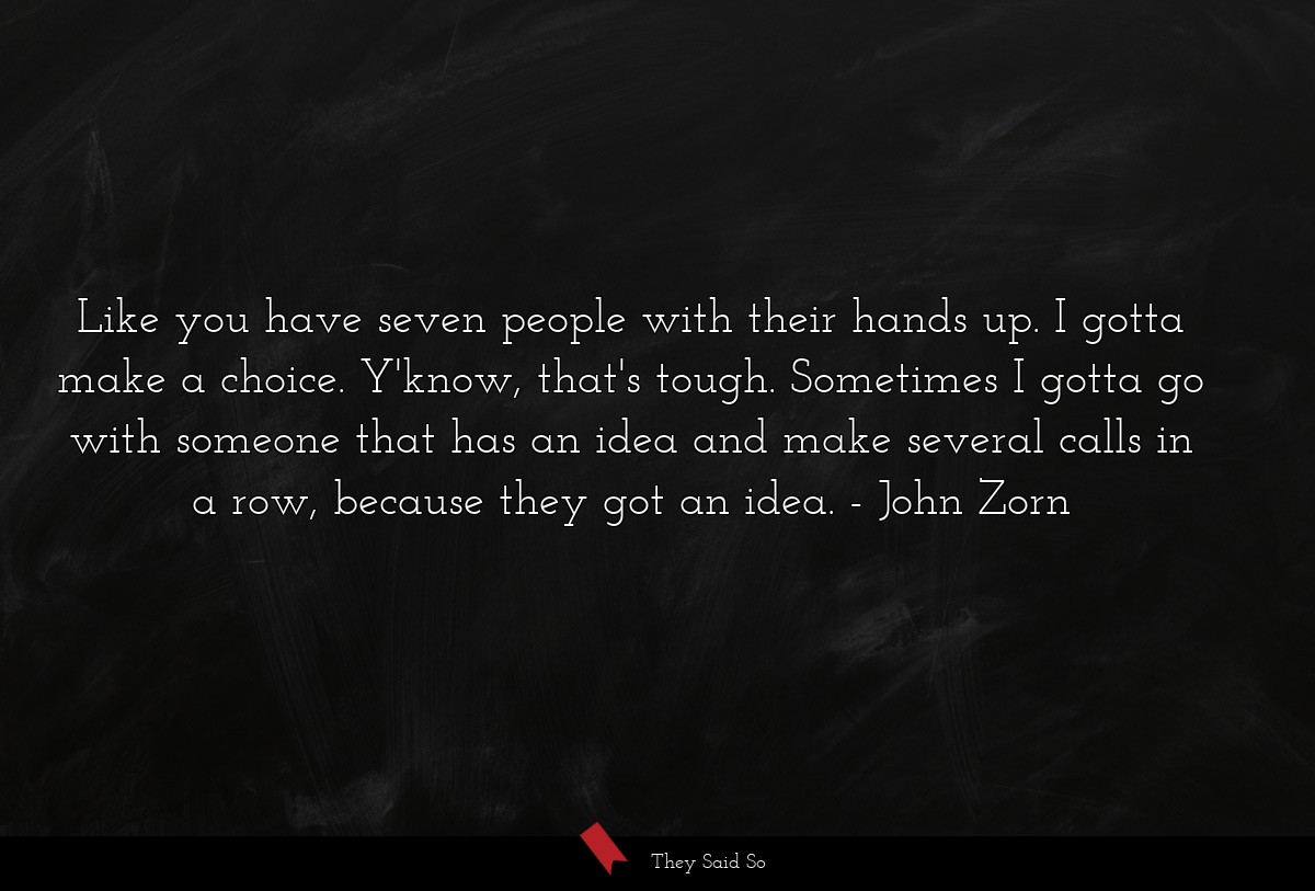 Like you have seven people with their hands up. I gotta make a choice. Y'know, that's tough. Sometimes I gotta go with someone that has an idea and make several calls in a row, because they got an idea.