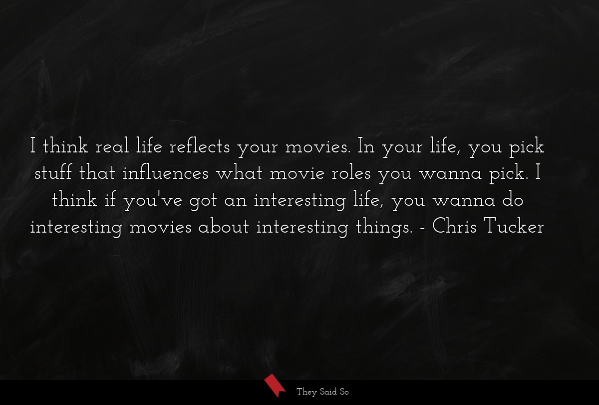 I think real life reflects your movies. In your life, you pick stuff that influences what movie roles you wanna pick. I think if you've got an interesting life, you wanna do interesting movies about interesting things.