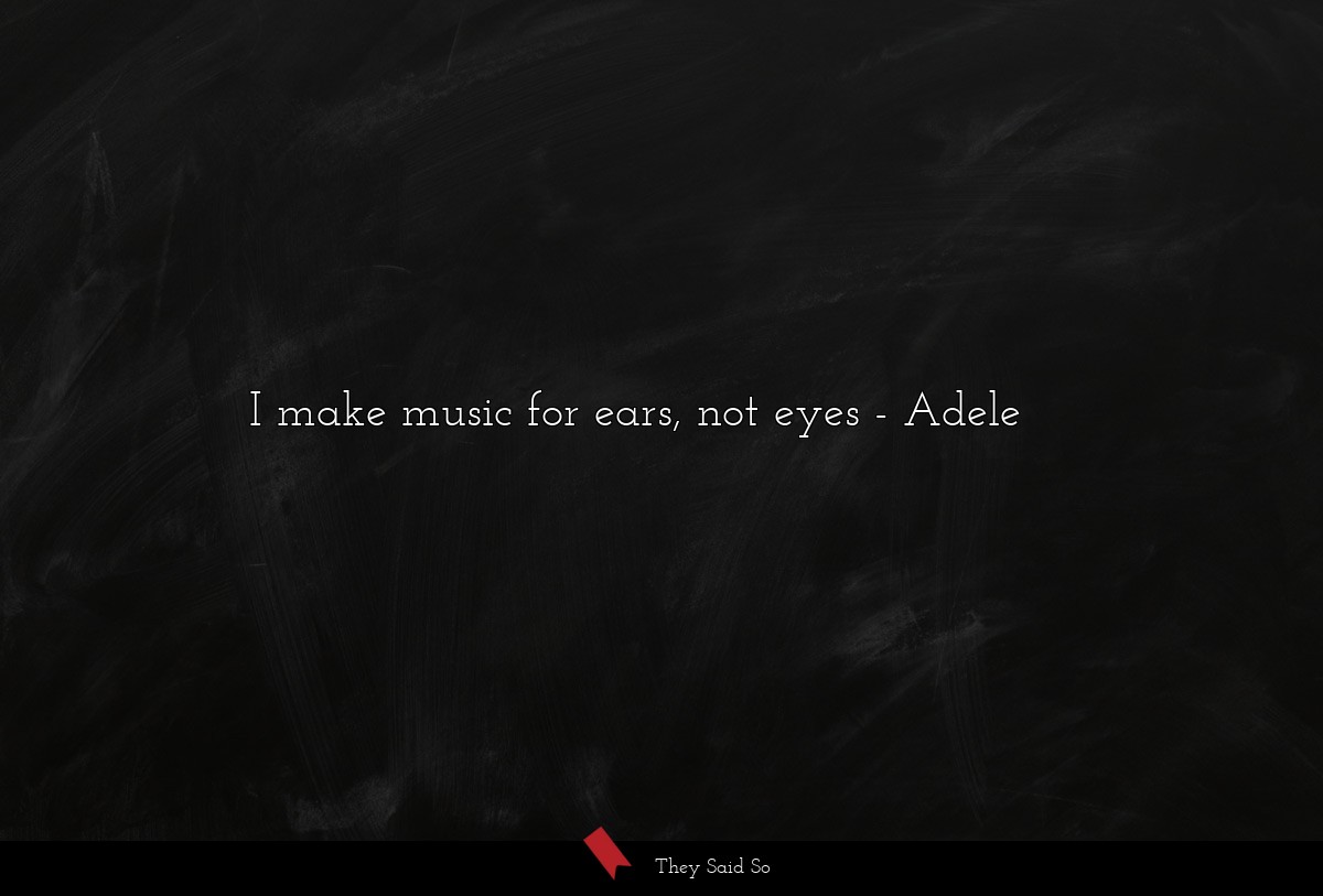 I make music for ears, not eyes