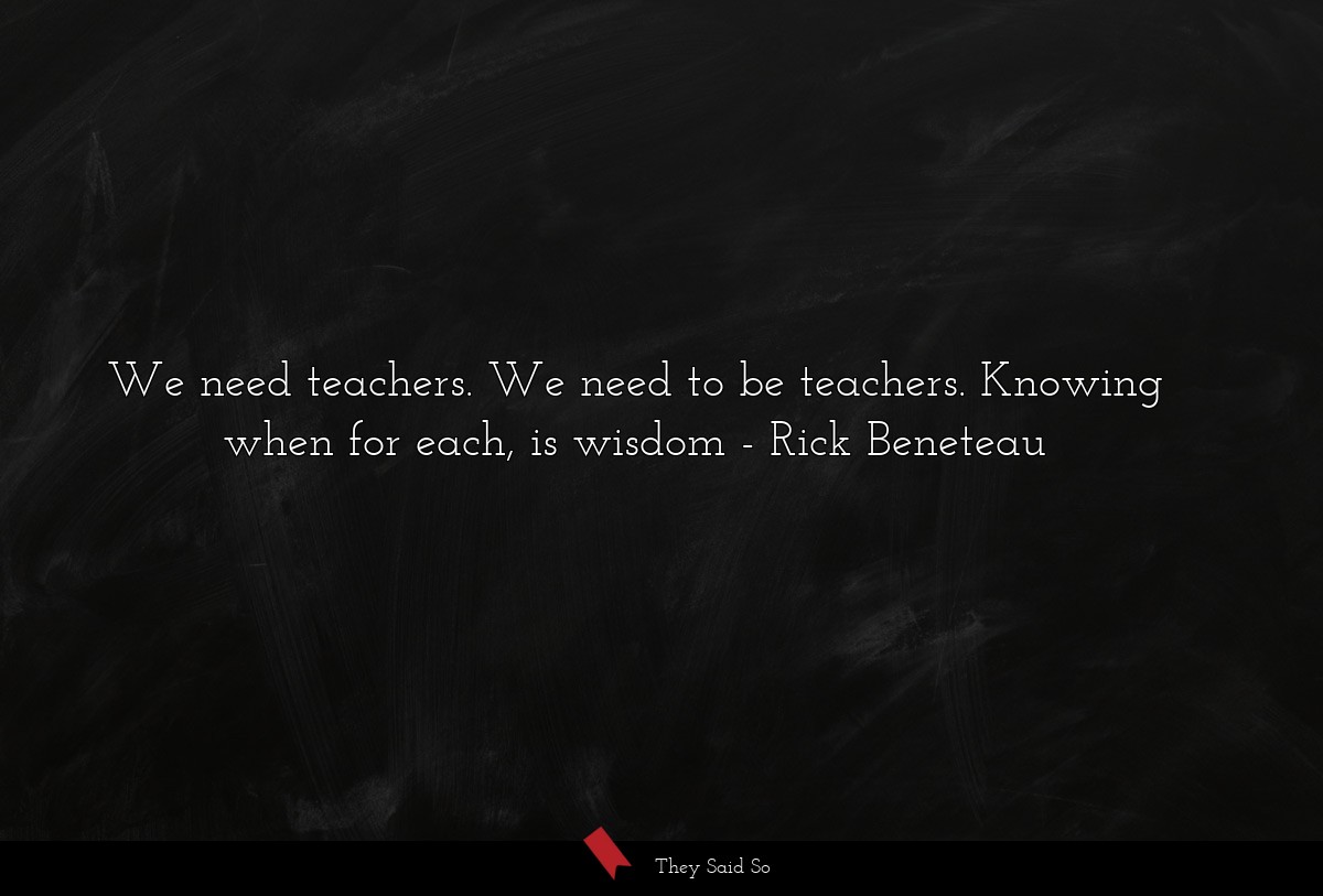 We need teachers. We need to be teachers. Knowing when for each, is wisdom