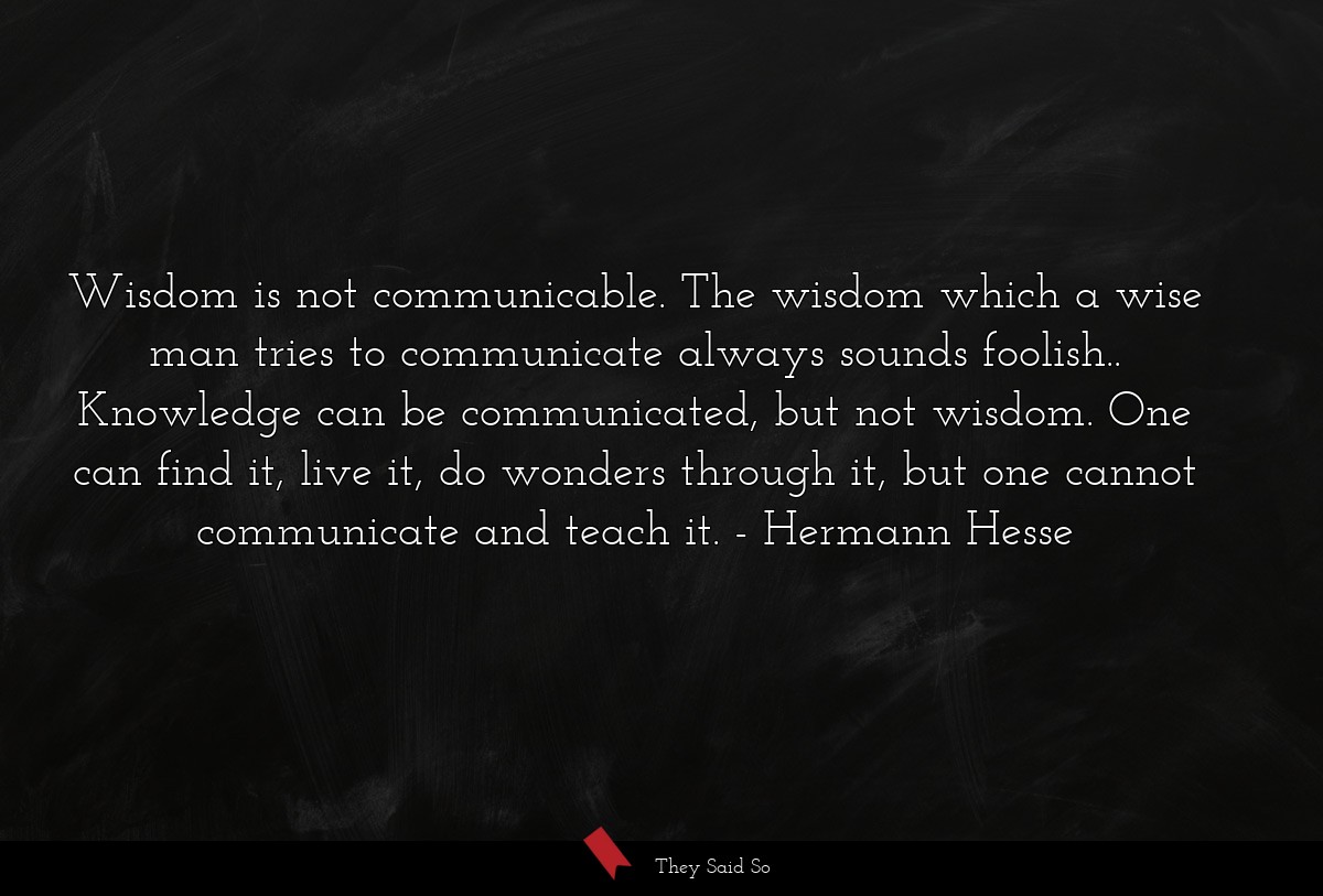 Wisdom is not communicable. The wisdom which a wise man tries to communicate always sounds foolish.. Knowledge can be communicated, but not wisdom. One can find it, live it, do wonders through it, but one cannot communicate and teach it.