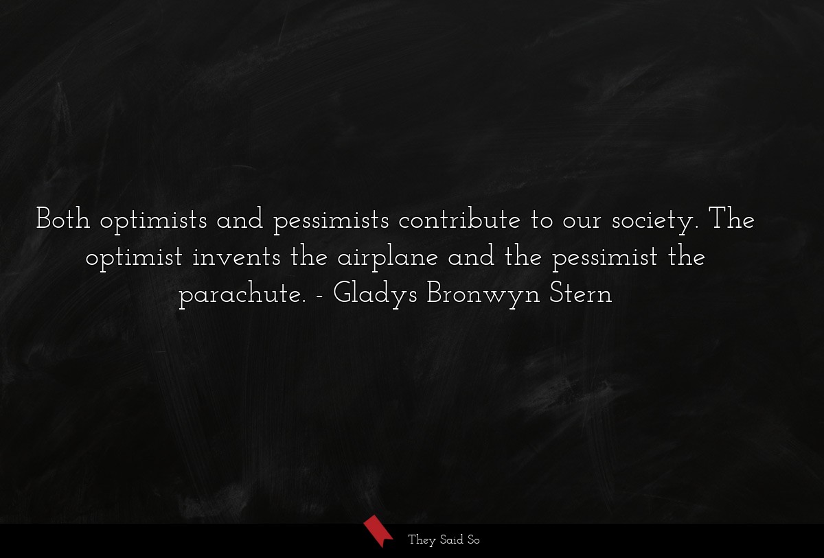 Both optimists and pessimists contribute to our society. The optimist invents the airplane and the pessimist the parachute.