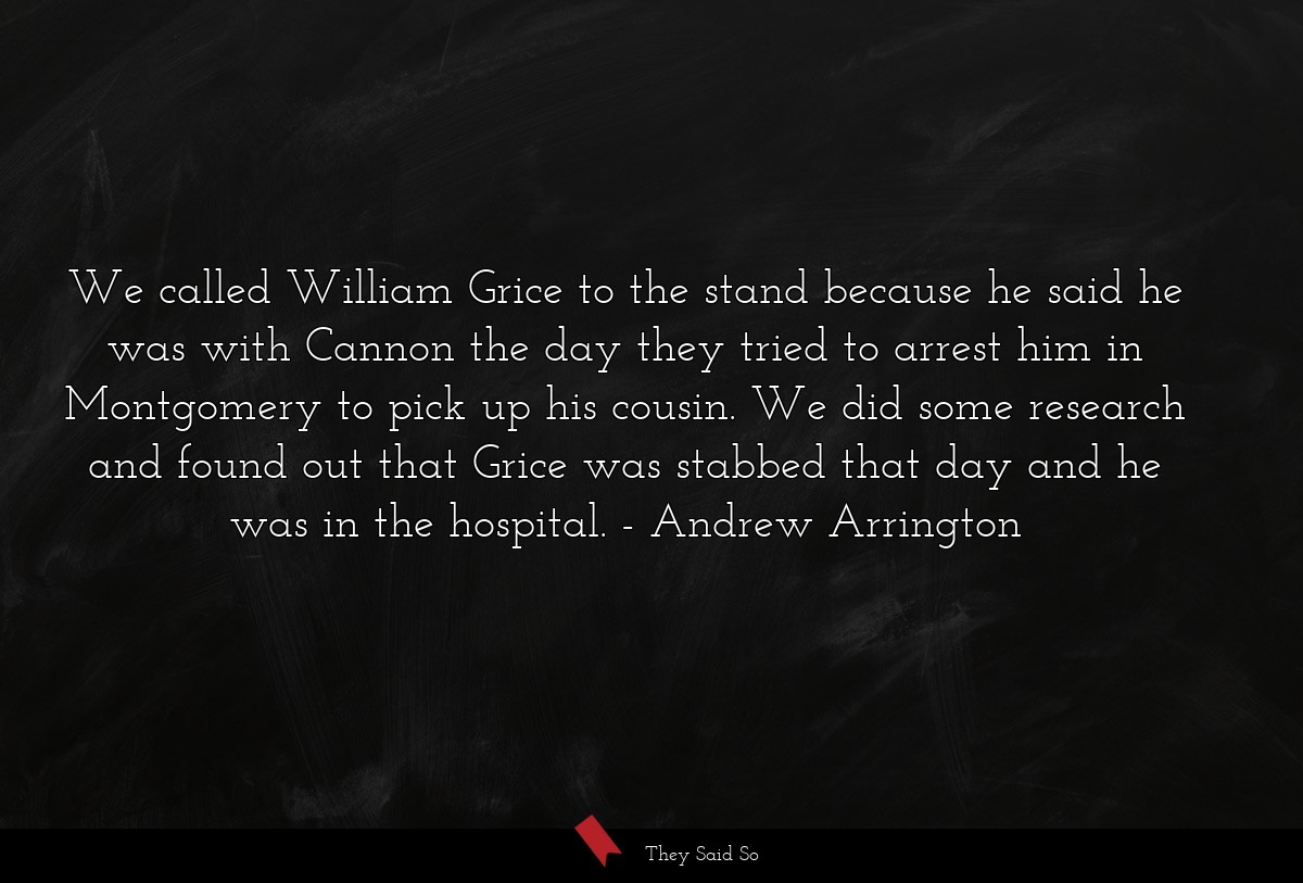 We called William Grice to the stand because he said he was with Cannon the day they tried to arrest him in Montgomery to pick up his cousin. We did some research and found out that Grice was stabbed that day and he was in the hospital.