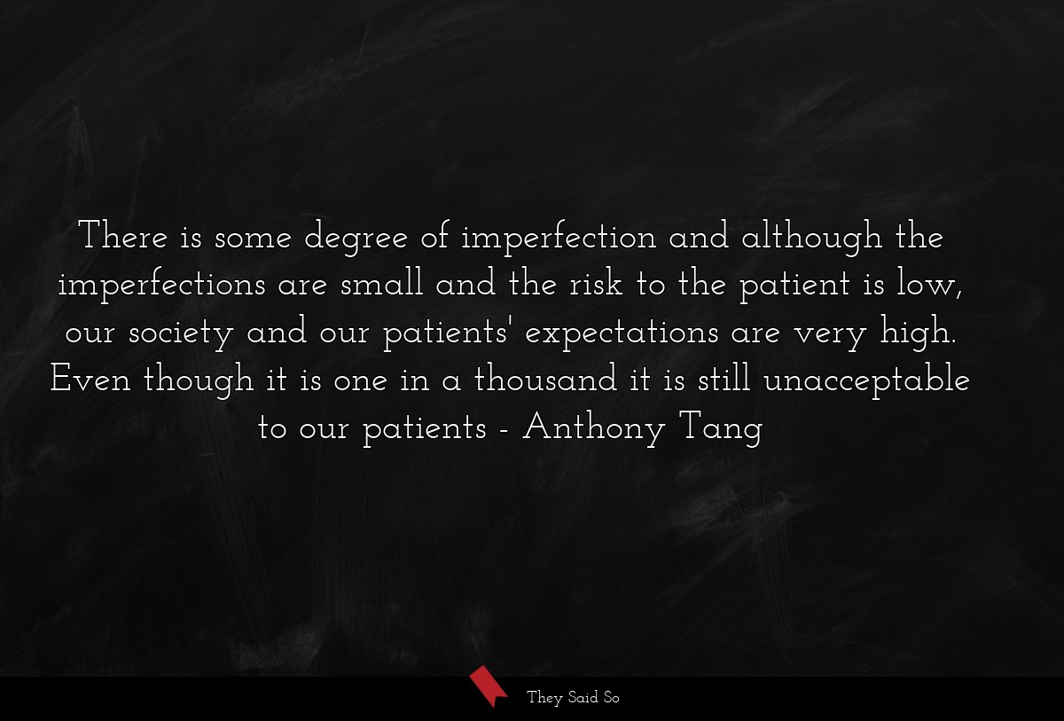There is some degree of imperfection and although the imperfections are small and the risk to the patient is low, our society and our patients' expectations are very high. Even though it is one in a thousand it is still unacceptable to our patients