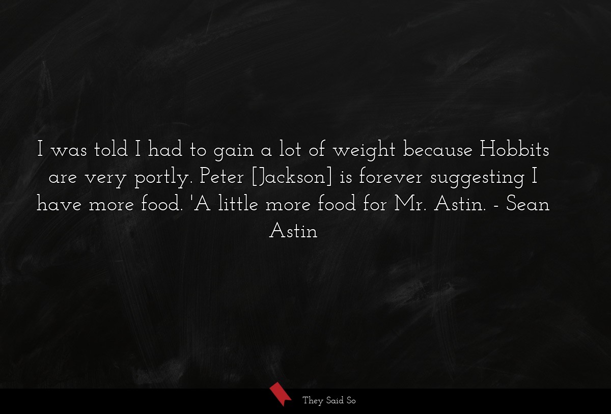 I was told I had to gain a lot of weight because Hobbits are very portly. Peter [Jackson] is forever suggesting I have more food. 'A little more food for Mr. Astin.