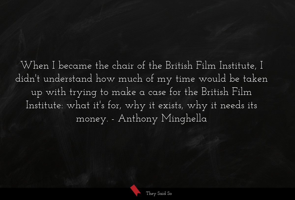 When I became the chair of the British Film Institute, I didn't understand how much of my time would be taken up with trying to make a case for the British Film Institute: what it's for, why it exists, why it needs its money.