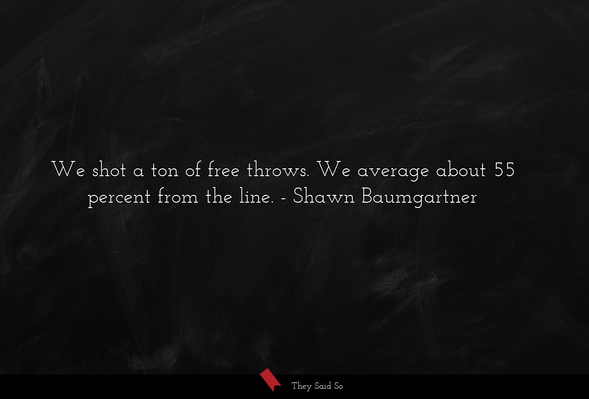 We shot a ton of free throws. We average about 55 percent from the line.