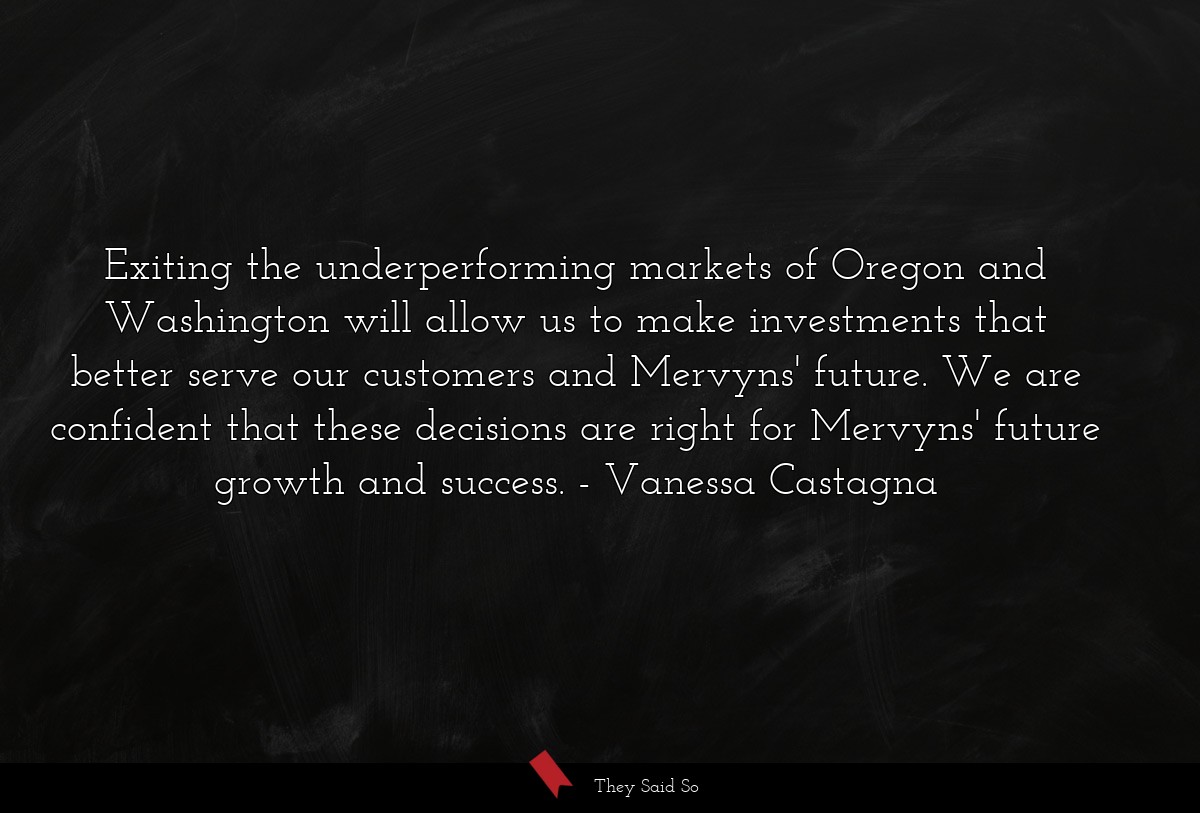 Exiting the underperforming markets of Oregon and Washington will allow us to make investments that better serve our customers and Mervyns' future. We are confident that these decisions are right for Mervyns' future growth and success.