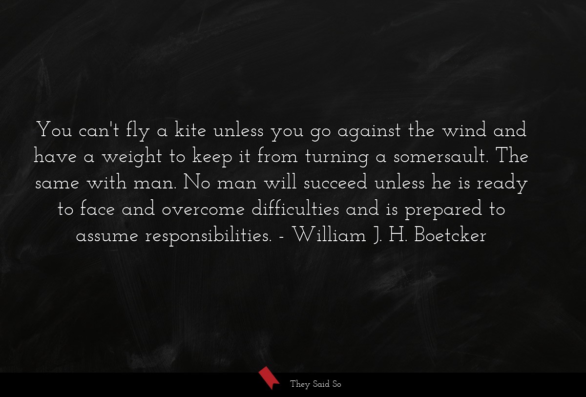 You can't fly a kite unless you go against the wind and have a weight to keep it from turning a somersault. The same with man. No man will succeed unless he is ready to face and overcome difficulties and is prepared to assume responsibilities.