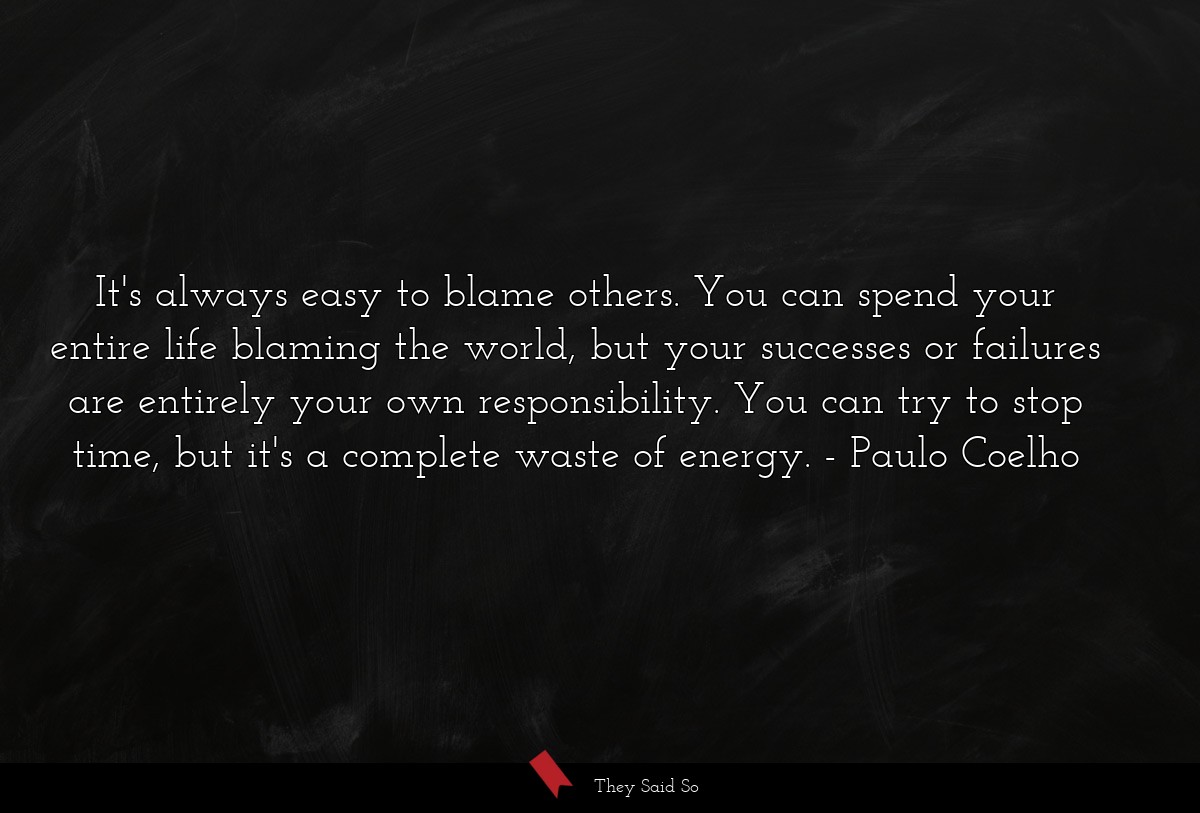 It's always easy to blame others. You can spend your entire life blaming the world, but your successes or failures are entirely your own responsibility. You can try to stop time, but it's a complete waste of energy.