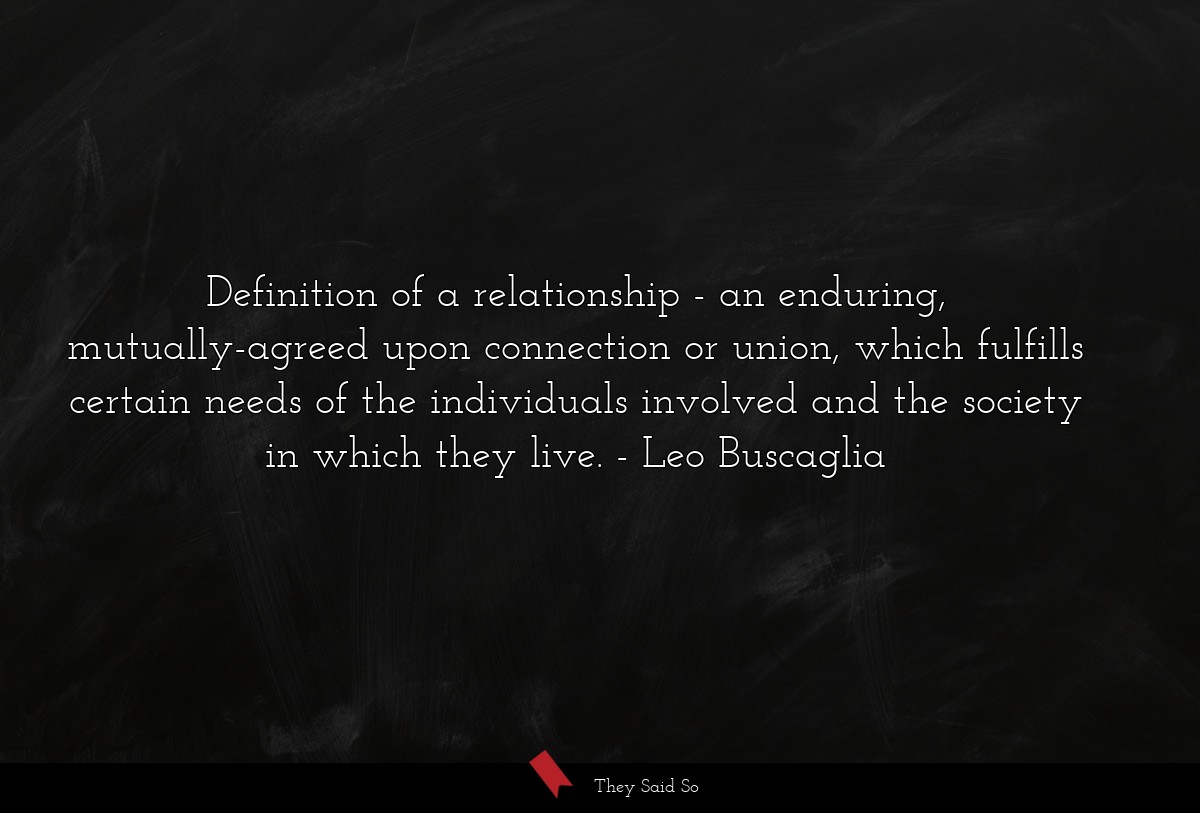 Definition of a relationship - an enduring, mutually-agreed upon connection or union, which fulfills certain needs of the individuals involved and the society in which they live.