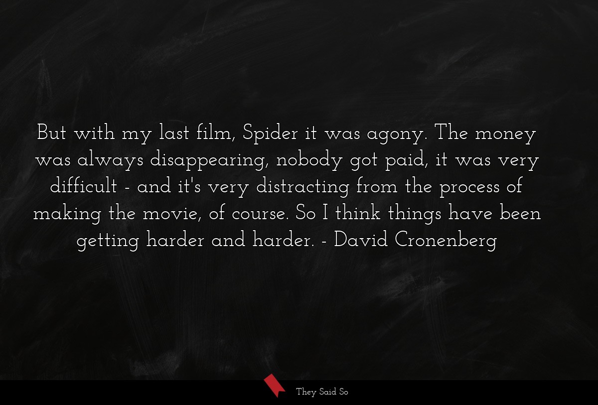 But with my last film, Spider it was agony. The money was always disappearing, nobody got paid, it was very difficult - and it's very distracting from the process of making the movie, of course. So I think things have been getting harder and harder.