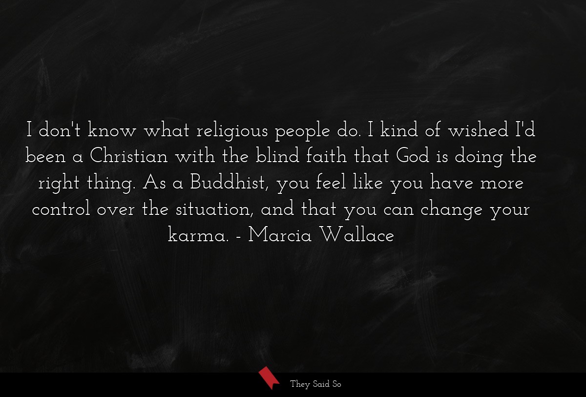 I don't know what religious people do. I kind of wished I'd been a Christian with the blind faith that God is doing the right thing. As a Buddhist, you feel like you have more control over the situation, and that you can change your karma.