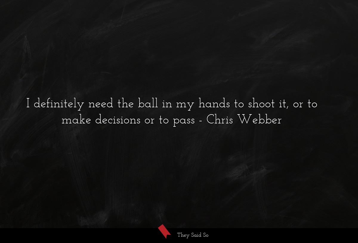 I definitely need the ball in my hands to shoot it, or to make decisions or to pass