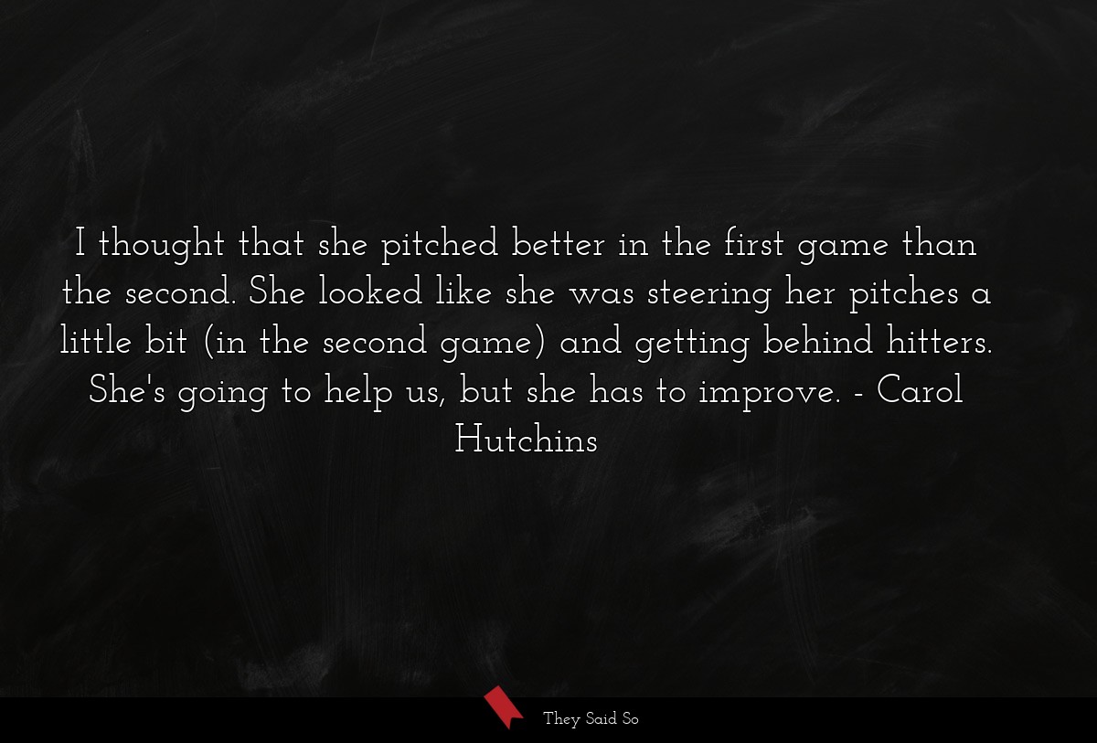 I thought that she pitched better in the first game than the second. She looked like she was steering her pitches a little bit (in the second game) and getting behind hitters. She's going to help us, but she has to improve.