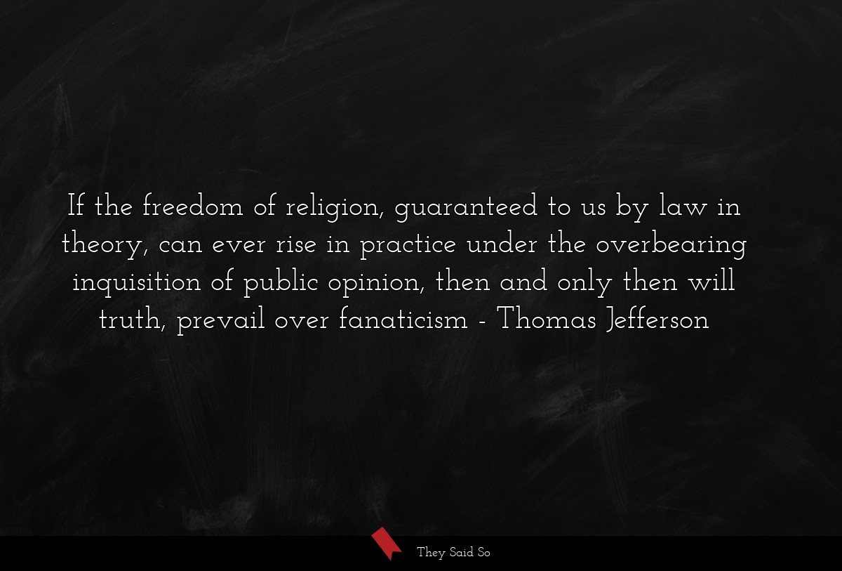 If the freedom of religion, guaranteed to us by law in theory, can ever rise in practice under the overbearing inquisition of public opinion, then and only then will truth, prevail over fanaticism