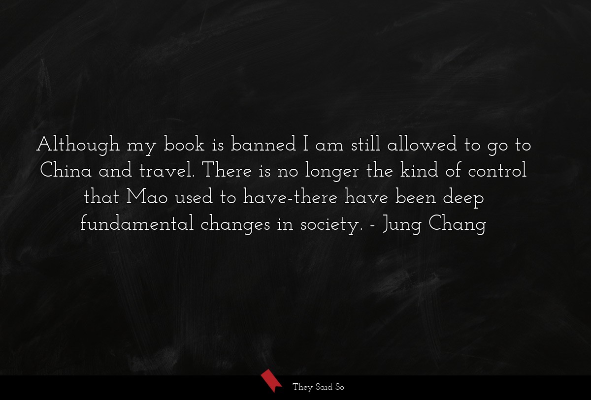 Although my book is banned I am still allowed to go to China and travel. There is no longer the kind of control that Mao used to have-there have been deep fundamental changes in society.