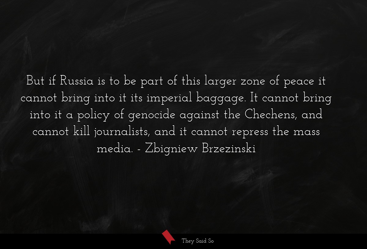 But if Russia is to be part of this larger zone of peace it cannot bring into it its imperial baggage. It cannot bring into it a policy of genocide against the Chechens, and cannot kill journalists, and it cannot repress the mass media.