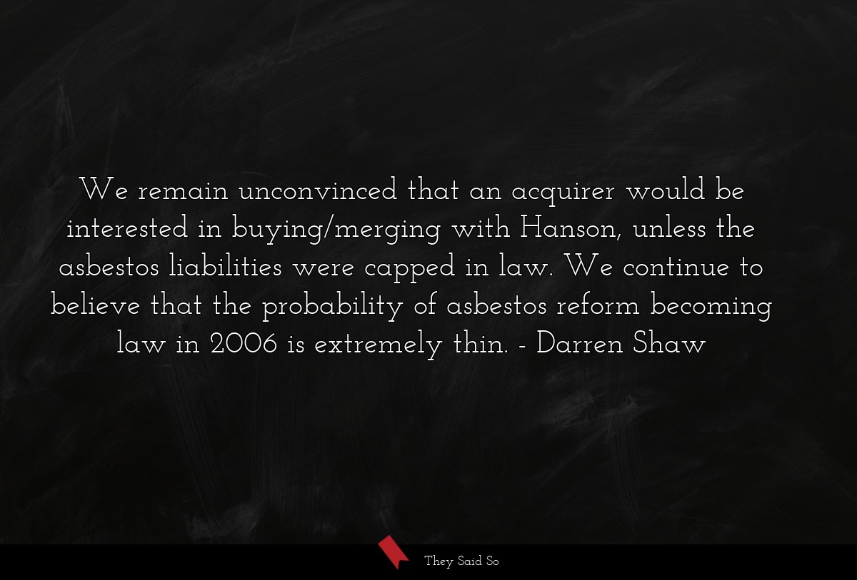 We remain unconvinced that an acquirer would be interested in buying/merging with Hanson, unless the asbestos liabilities were capped in law. We continue to believe that the probability of asbestos reform becoming law in 2006 is extremely thin.