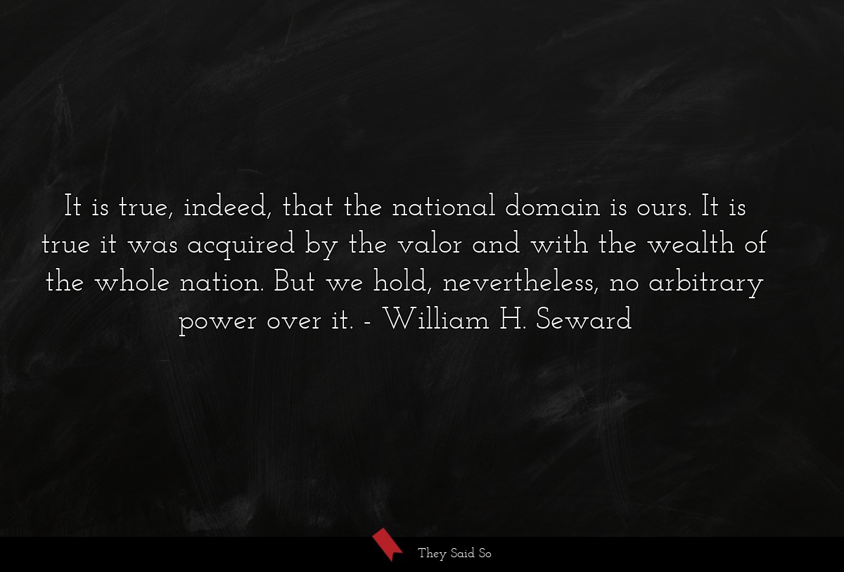 It is true, indeed, that the national domain is ours. It is true it was acquired by the valor and with the wealth of the whole nation. But we hold, nevertheless, no arbitrary power over it.