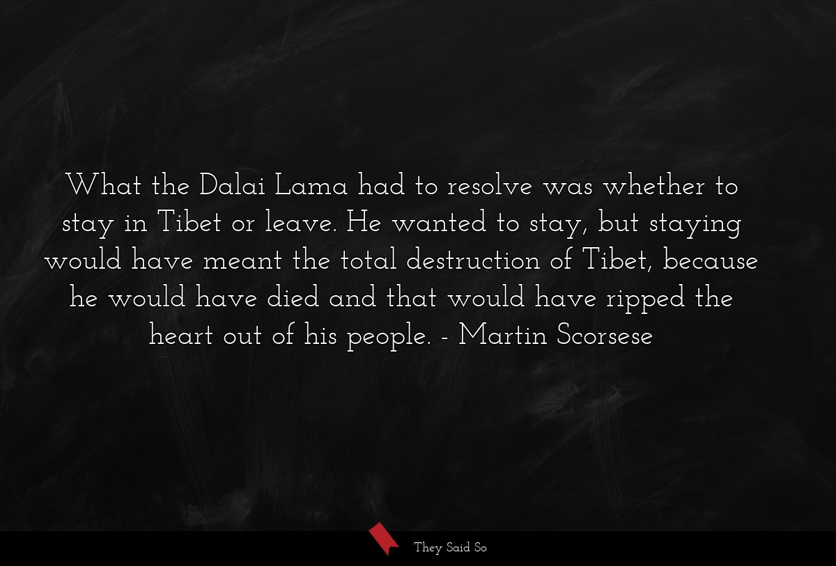 What the Dalai Lama had to resolve was whether to stay in Tibet or leave. He wanted to stay, but staying would have meant the total destruction of Tibet, because he would have died and that would have ripped the heart out of his people.