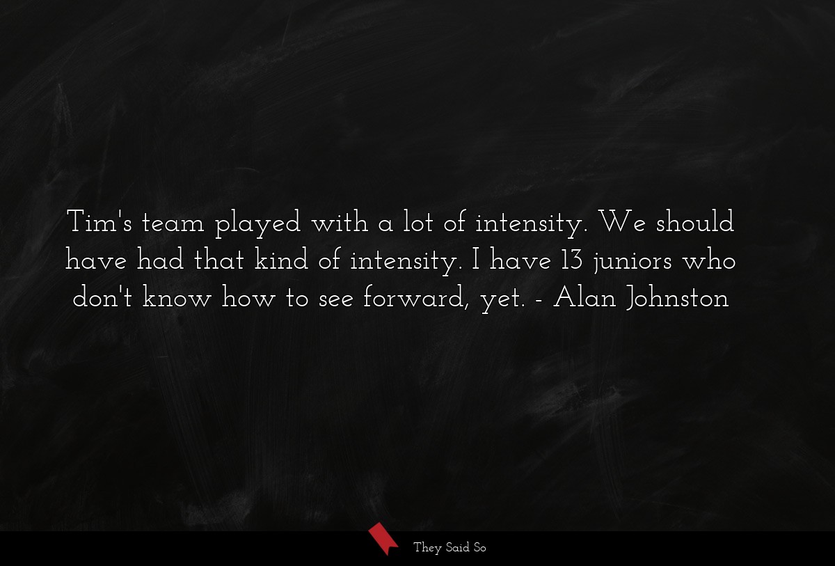 Tim's team played with a lot of intensity. We should have had that kind of intensity. I have 13 juniors who don't know how to see forward, yet.