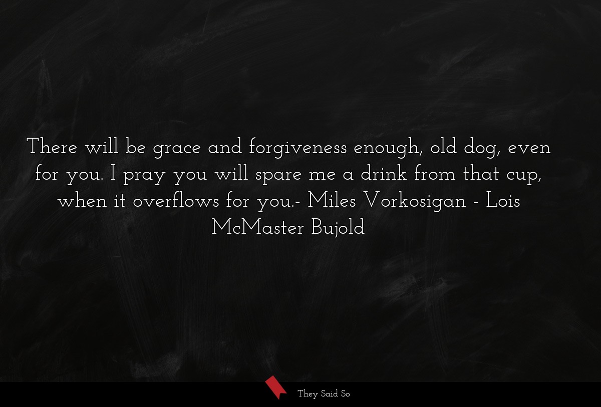 There will be grace and forgiveness enough, old dog, even for you. I pray you will spare me a drink from that cup, when it overflows for you.- Miles Vorkosigan