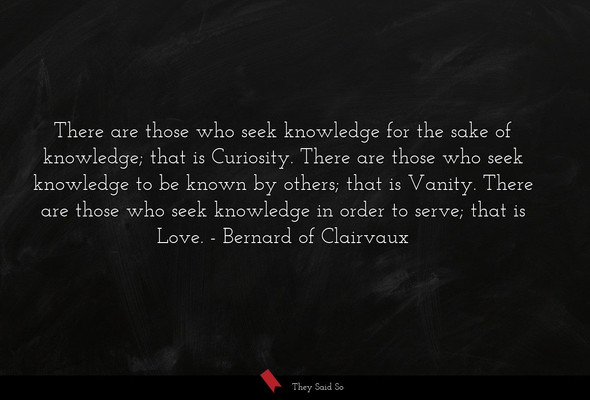 There are those who seek knowledge for the sake of knowledge; that is Curiosity. There are those who seek knowledge to be known by others; that is Vanity. There are those who seek knowledge in order to serve; that is Love.