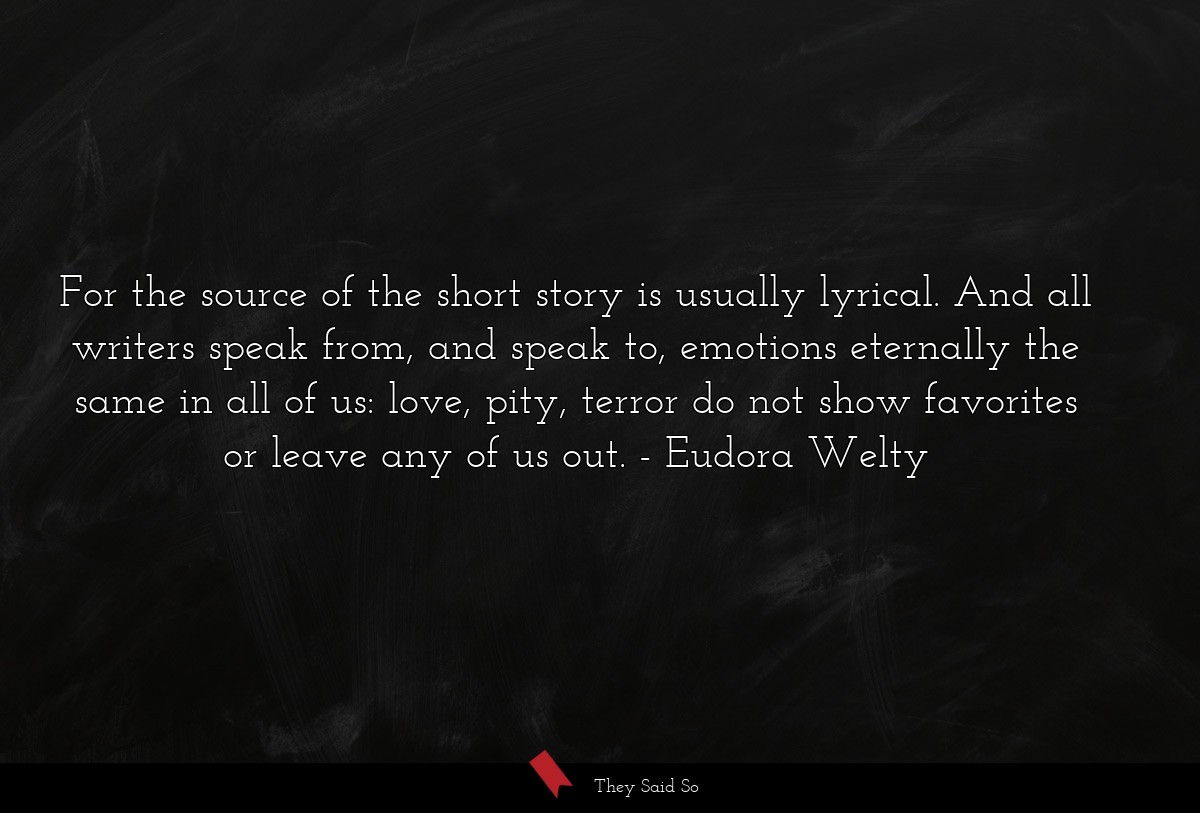 For the source of the short story is usually lyrical. And all writers speak from, and speak to, emotions eternally the same in all of us: love, pity, terror do not show favorites or leave any of us out.