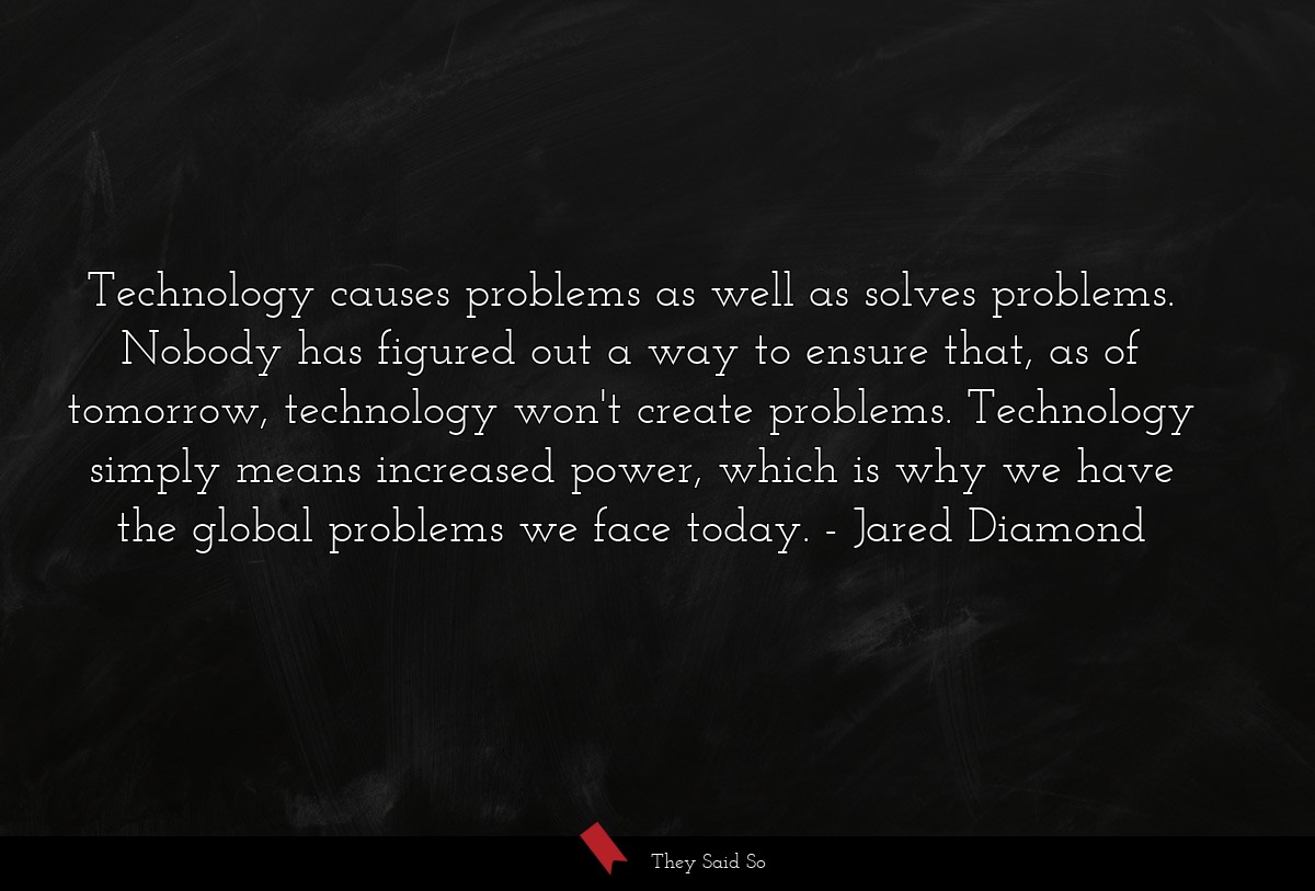 Technology causes problems as well as solves problems. Nobody has figured out a way to ensure that, as of tomorrow, technology won't create problems. Technology simply means increased power, which is why we have the global problems we face today.