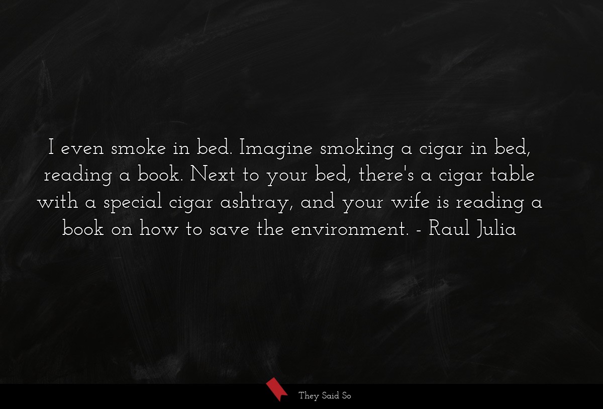 I even smoke in bed. Imagine smoking a cigar in bed, reading a book. Next to your bed, there's a cigar table with a special cigar ashtray, and your wife is reading a book on how to save the environment.