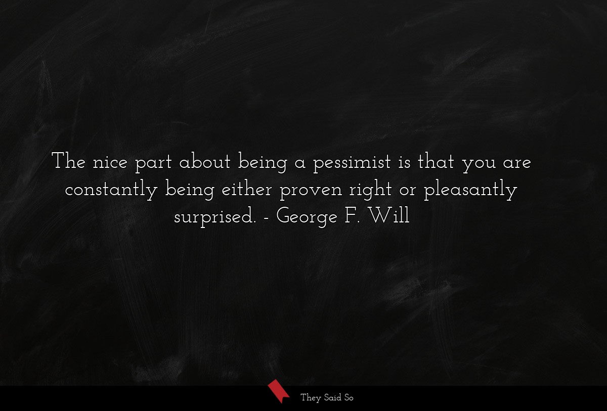 The nice part about being a pessimist is that you are constantly being either proven right or pleasantly surprised.