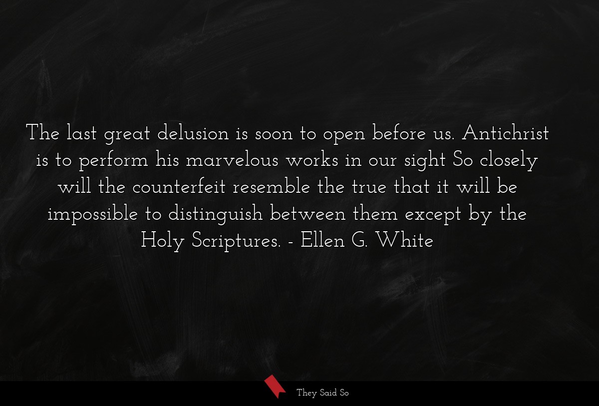 The last great delusion is soon to open before us. Antichrist is to perform his marvelous works in our sight So closely will the counterfeit resemble the true that it will be impossible to distinguish between them except by the Holy Scriptures.