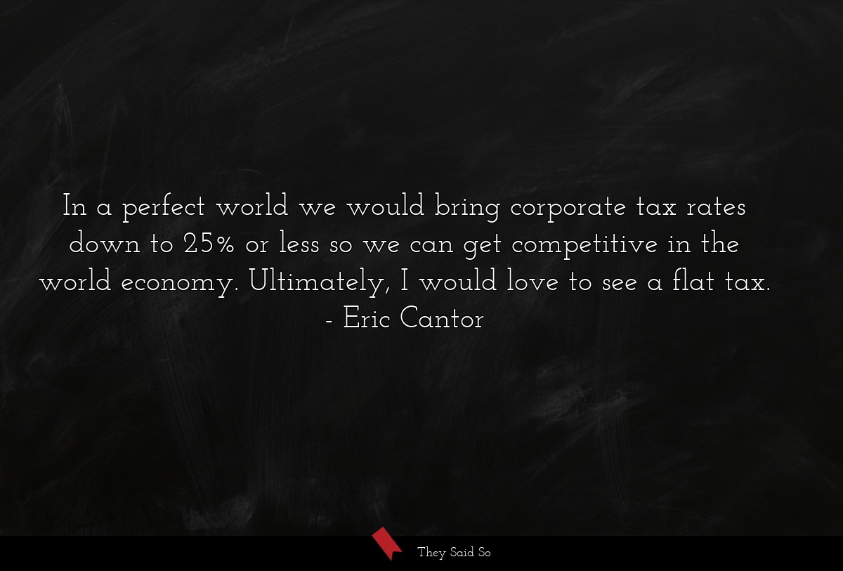 In a perfect world we would bring corporate tax rates down to 25% or less so we can get competitive in the world economy. Ultimately, I would love to see a flat tax.