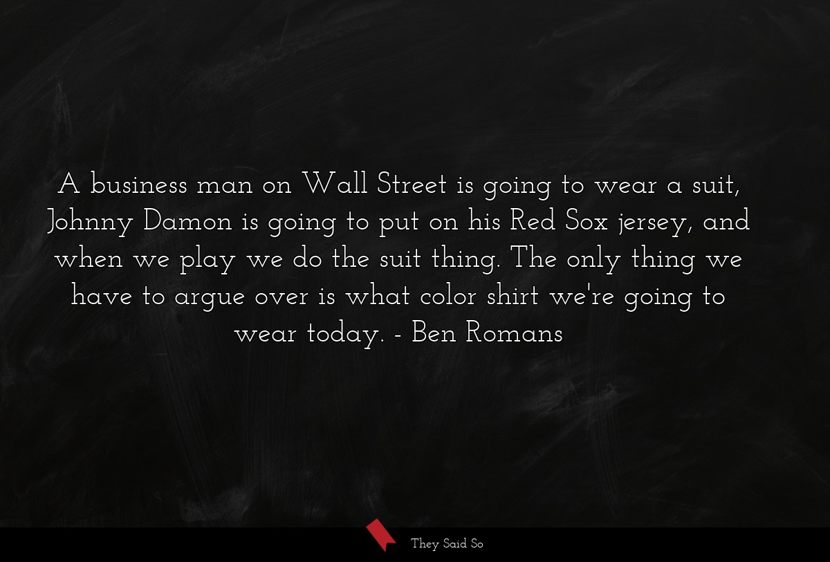 A business man on Wall Street is going to wear a suit, Johnny Damon is going to put on his Red Sox jersey, and when we play we do the suit thing. The only thing we have to argue over is what color shirt we're going to wear today.