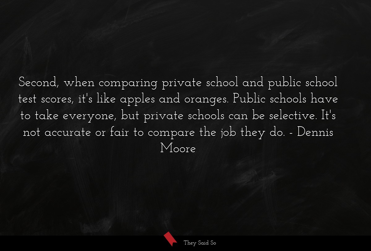 Second, when comparing private school and public school test scores, it's like apples and oranges. Public schools have to take everyone, but private schools can be selective. It's not accurate or fair to compare the job they do.