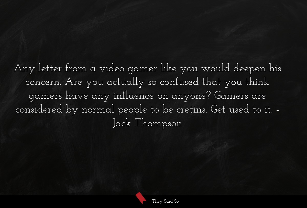 Any letter from a video gamer like you would deepen his concern. Are you actually so confused that you think gamers have any influence on anyone? Gamers are considered by normal people to be cretins. Get used to it.