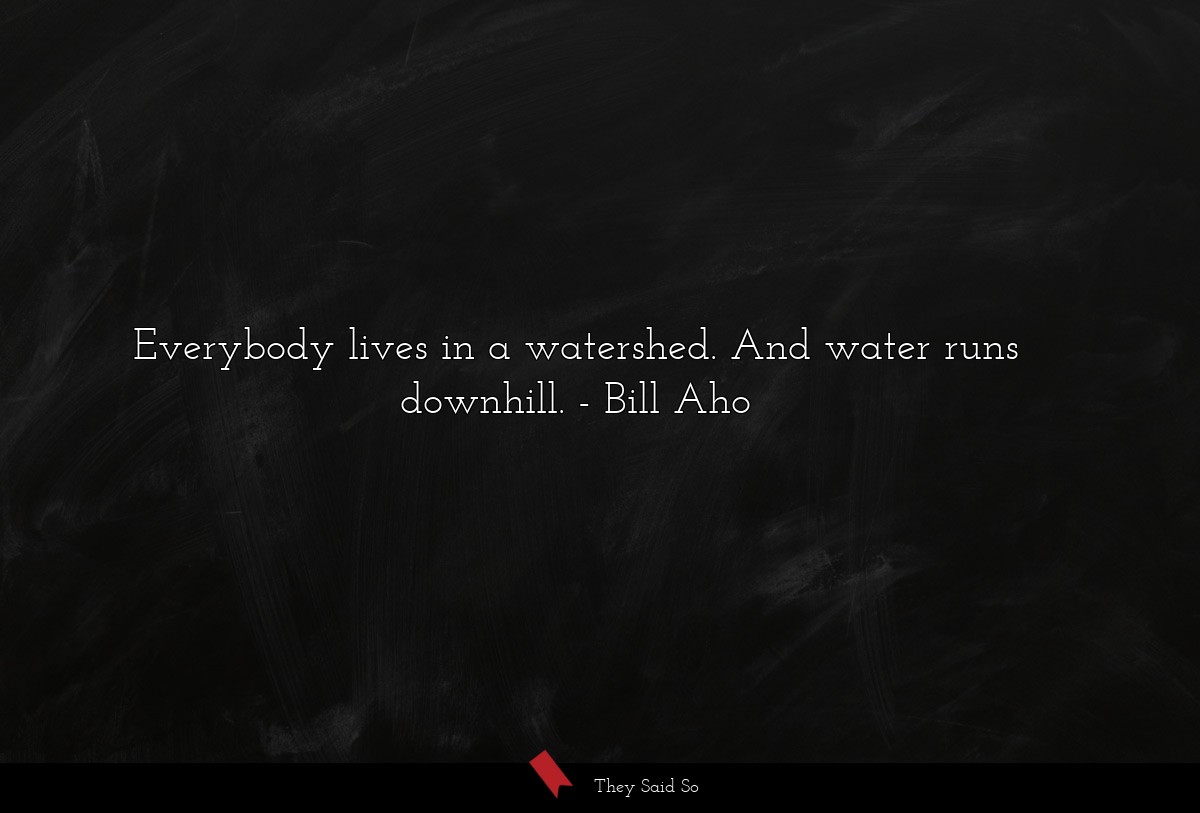 Everybody lives in a watershed. And water runs downhill.