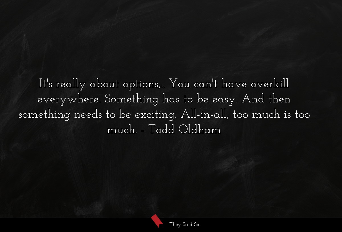 It's really about options,.. You can't have overkill everywhere. Something has to be easy. And then something needs to be exciting. All-in-all, too much is too much.