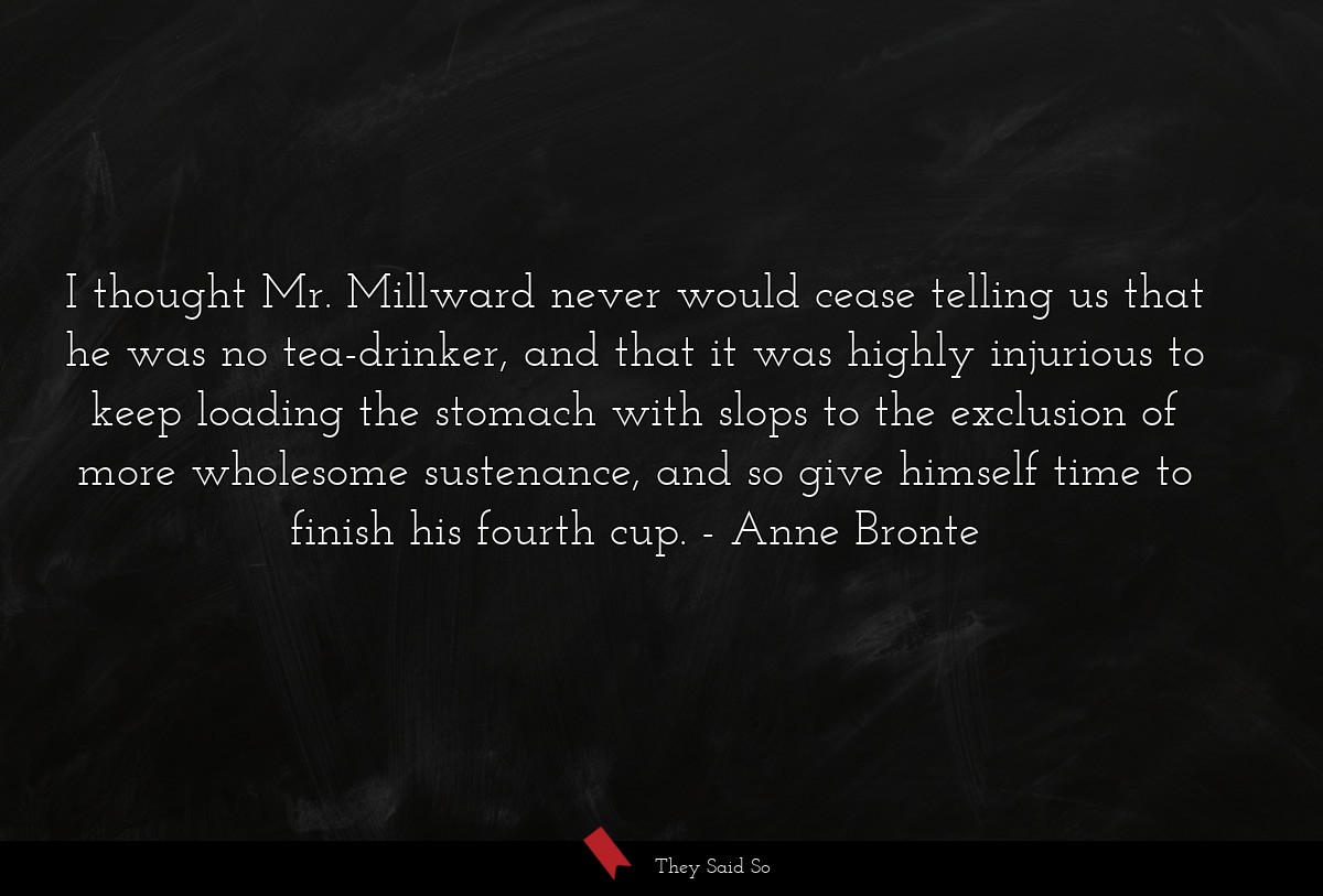 I thought Mr. Millward never would cease telling us that he was no tea-drinker, and that it was highly injurious to keep loading the stomach with slops to the exclusion of more wholesome sustenance, and so give himself time to finish his fourth cup.