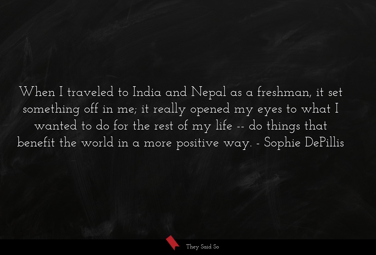 When I traveled to India and Nepal as a freshman, it set something off in me; it really opened my eyes to what I wanted to do for the rest of my life -- do things that benefit the world in a more positive way.