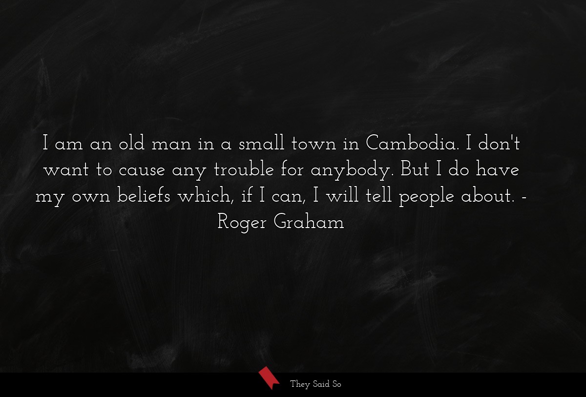 I am an old man in a small town in Cambodia. I don't want to cause any trouble for anybody. But I do have my own beliefs which, if I can, I will tell people about.