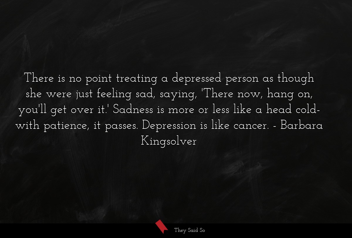 There is no point treating a depressed person as though she were just feeling sad, saying, 'There now, hang on, you'll get over it.' Sadness is more or less like a head cold- with patience, it passes. Depression is like cancer.