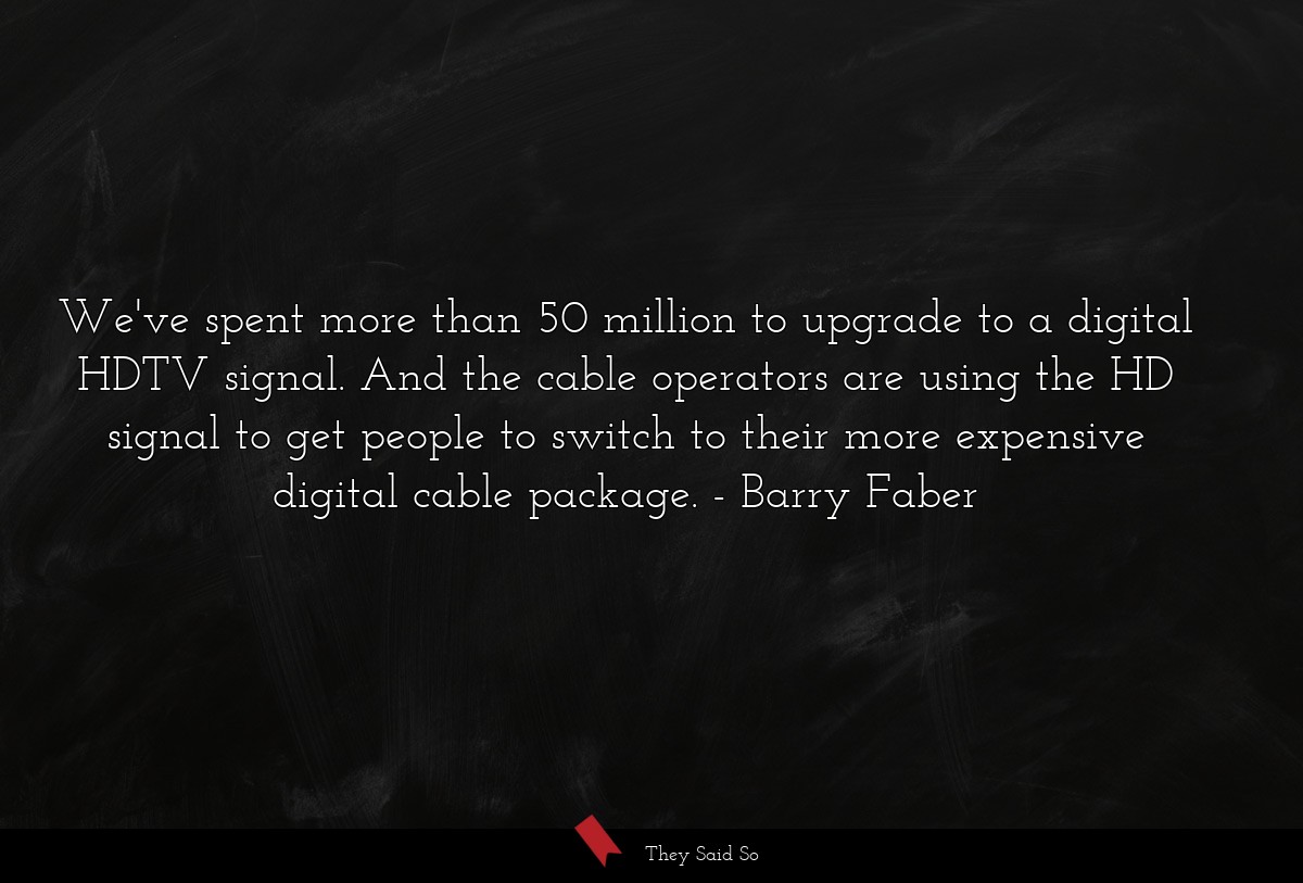 We've spent more than 50 million to upgrade to a digital HDTV signal. And the cable operators are using the HD signal to get people to switch to their more expensive digital cable package.