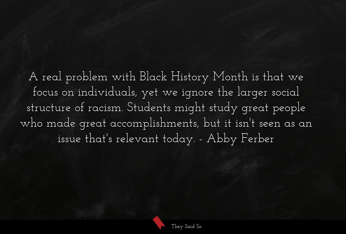 A real problem with Black History Month is that we focus on individuals, yet we ignore the larger social structure of racism. Students might study great people who made great accomplishments, but it isn't seen as an issue that's relevant today.