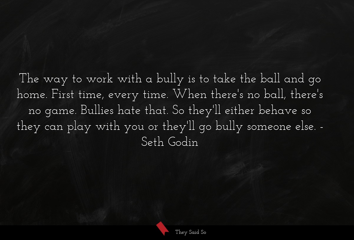 The way to work with a bully is to take the ball and go home. First time, every time. When there's no ball, there's no game. Bullies hate that. So they'll either behave so they can play with you or they'll go bully someone else.